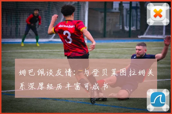 姆巴佩谈友情：与登贝莱图拉姆关系深厚经历丰富可成书
