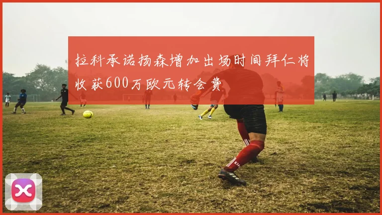 拉科承诺扬森增加出场时间拜仁将收获600万欧元转会费