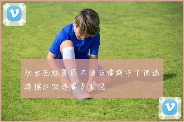 切尔西球员因不满马雷斯卡下课选择摆烂毁掉赛季表现