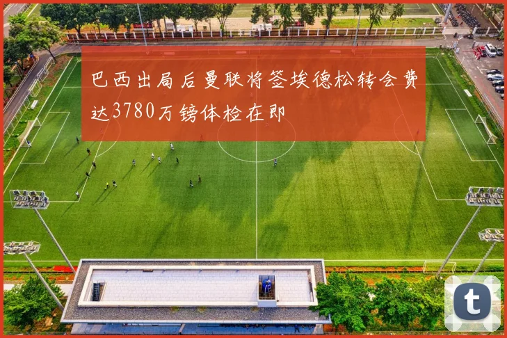 巴西出局后曼联将签埃德松转会费达3780万镑体检在即