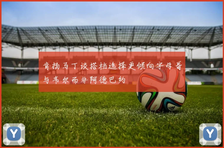 肯扬马丁谈搭档选择更倾向字母哥与韦尔而非阿德巴约