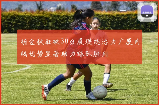 胡金秋狂砍30分展现统治力广厦内线优势显著助力球队胜利