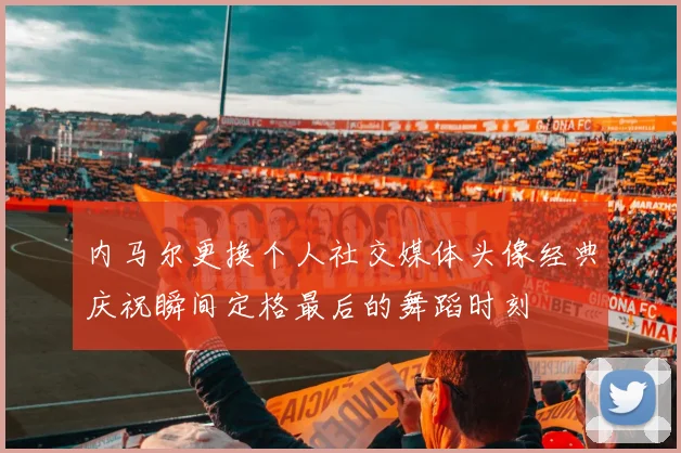 内马尔更换个人社交媒体头像经典庆祝瞬间定格最后的舞蹈时刻