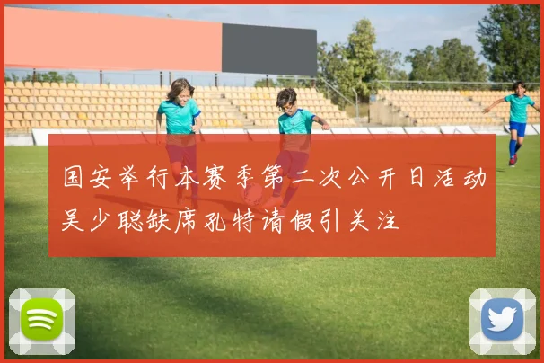 国安举行本赛季第二次公开日活动吴少聪缺席孔特请假引关注