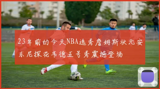 23年前的今天NBA选秀詹姆斯状元安东尼探花韦德五号秀震撼登场