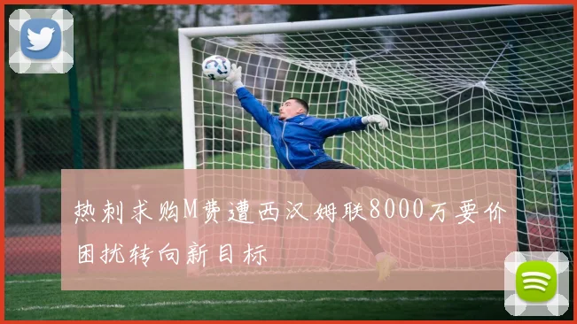 热刺求购M费遭西汉姆联8000万要价困扰转向新目标