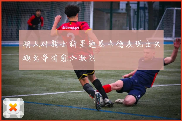 湖人对骑士新星迪恩韦德表现出兴趣竞争将愈加激烈