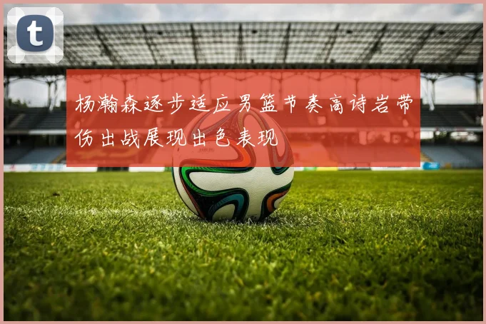 杨瀚森逐步适应男篮节奏高诗岩带伤出战展现出色表现