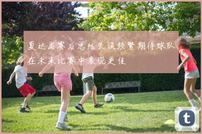 夏达龙赛后总结失误频繁期待球队在未来比赛中表现更佳